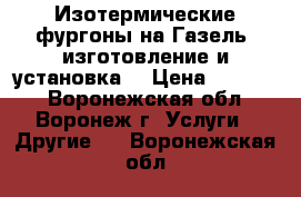 Изотермические фургоны на Газель, изготовление и установка. › Цена ­ 75 000 - Воронежская обл., Воронеж г. Услуги » Другие   . Воронежская обл.